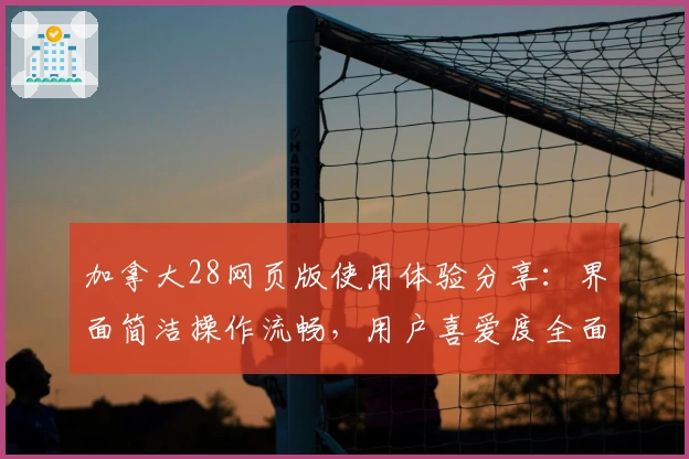 加拿大28网页版使用体验分享：界面简洁操作流畅，用户喜爱度全面提升